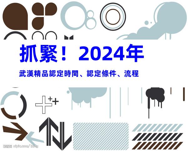 抓緊！2024年武漢精品認定時間、認定條件、流程