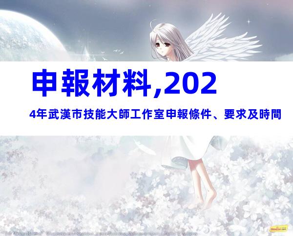 申報材料,2024年武漢市技能大師工作室申報條件、要求及時間
