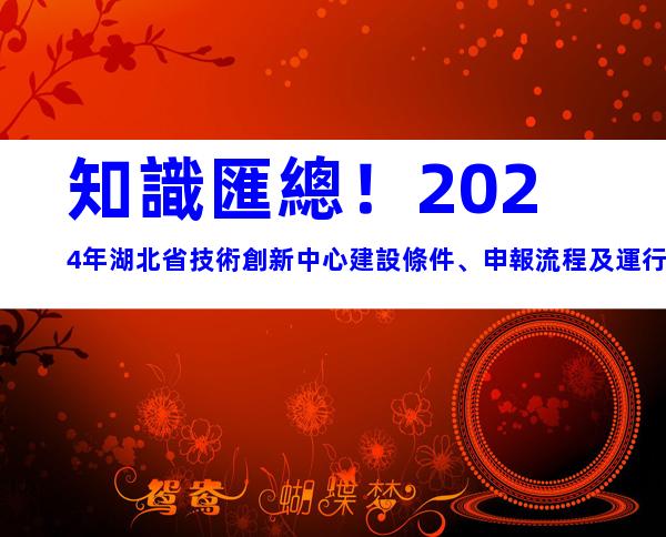 知識匯總！2024年湖北省技術創新中心建設條件、申報流程及運行管理